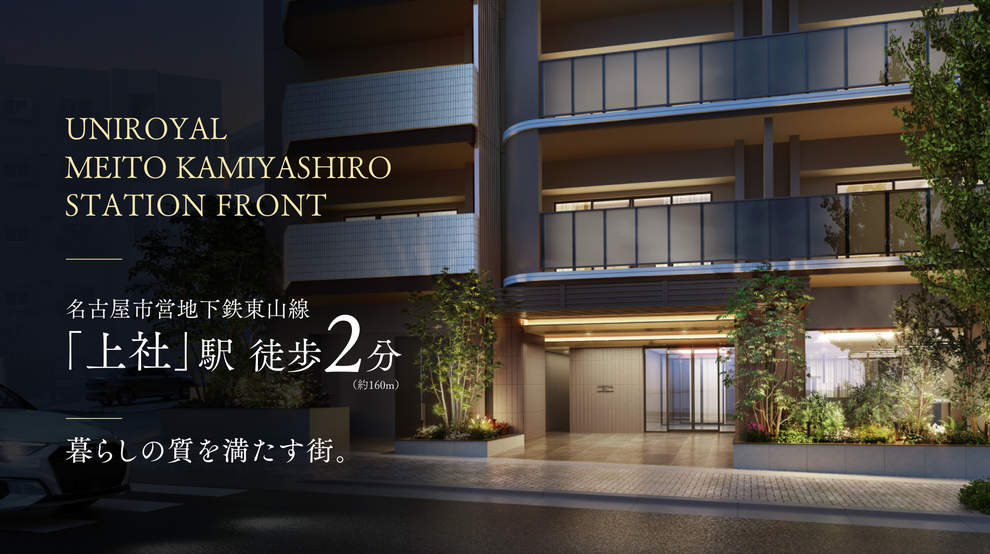 暮らしの質を満たす街。 UNIROYAL MEITO KAMIYASHIRO STATION FRONT 名古屋市営地下鉄東山線「上社」駅徒歩2分(約160m)